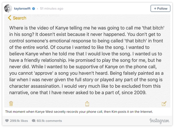 Taylor Swift phản pháo bằng status nói rằng Kanye không hề nhắc đến việc sẽ gọi cô là "bitch" và cũng chưa cho cô nghe ca khúc đó như đã hứa. Nguyên văn: ""Đoạn video mà Kanye có nhắc đến việc anh ta sẽ gọi tôi là "that bitch" trong ca khúc mới ở đâu thế? Nó không tồn tại bởi vì chuyện đó chưa từng xảy ra. Bạn không thể kiểm soát được phản ứng cảm tính của một người khi bị gọi là "that bitch" trước toàn thế giới. Tất nhiên là tôi muốn yêu thích ca khúc đó. Tôi muốn tin tưởng Kanye khi anh ta nói với tôi rằng tôi sẽ thích nó cho mà xem. Tôi muốn chúng tôi có một mối quan hệ hòa nhã. Anh ta hứa sẽ phát bài hát đó cho tôi nghe, nhưng anh ta chưa bao giờ thực hiện lời hứa đó. Trong khi tôi muốn tỏ ra ủng hộ tích cực Kanye trong cuộc điện thoại, nhưng bạn không thể 'phê duyệt' một bài hát mà bạn chưa từng được nghe. Bị tô vẽ một cách sai lầm thành một kẻ nói dối trong khi tôi chưa từng được biết toàn bộ câu chuyện cũng như chưa từng được nghe một phần nào của ca khúc giống như giết chết một nhân vật trong phim. Thực sự thì dường như tôi đã bị lôi vào kịch bản này và phải đóng một vai diễn mà tôi chưa từng đòi hỏi được phân vai, từ hồi 2009." (Nguồn dịch: Fanpage Taylor Swift Vietnam)